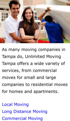As many moving companies in Tampa do, Unlimited Moving Tampa offers a wide variety of services, from commercial moves for small and large companies to residential moves for homes and apartments.  Local Moving Long Distance Moving Commercial Moving