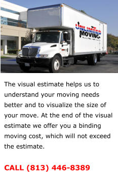 The visual estimate helps us to understand your moving needs better and to visualize the size of your move. At the end of the visual estimate we offer you a binding moving cost, which will not exceed the estimate.  CALL (813) 446-8389